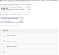 MNO Corporation uses a job-order costing system with a predetermined overhead rate based on direct labor-hours. The company based its
predetermined overhead rate for the current year on the following data:
Total estimated direct labor-hours
50,000
Total estimated fixed manufacturing
$285,000
overhead cost
Estimated variable manufacturing overhead
per direct labor-hour
3.80
$
Recently, Job P123 was completed with the following characteristics:
Total actual direct labor-hours
20
$ 710
$ 500
Direct materials
Direct labor cost
The predetermined overhead rate is closest to:
Multiple Choice
$13.30 per direct labor-hour
$3.80 per direct labor-hour
$9.50 per direct labor-hour
$5.70 per direct labor-hour
