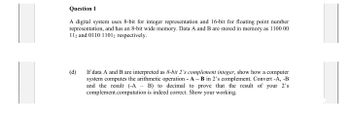 Question 1
A digital system uses 8-bit for integer representation and 16-bit for floating point number
representation, and has an 8-bit wide memory. Data A and B are stored in memory as 1100 00
112 and 0110 11012 respectively.
(d)
If data A and B are interpreted as 8-bit 2's complement integer, show how a computer
system computes the arithmetic operation - A - B in 2's complement. Convert -A, -B
and the result (-A - B) to decimal to prove that the result of your 2's
complement.computation is indeed correct. Show your working.