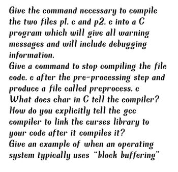 Give the command necessary to compile
the two files pl. c and p2. c into a C
program which will give all warning
messages and will include debugging
information.
Give a command to stop compiling the file
code. c after the pre-processing step and
produce a file called preprocess. c
What does char in C tell the compiler?
How do you explicitly tell the gec
compiler to link the curses library to
your code after it compiles it?
Give an example of when an operating
system typically uses "block buffering"