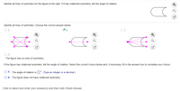 Identify all lines of symmetry for the figure to the right. If it has rotational symmetry, tell the angle of rotation.
Identify all lines of symmetry. Choose the correct answer below.
O A.
B.
Oc.
The figure has no lines of symmetry.
If the figure has rotational symmetry, tell the angle of rotation. Select the correct choice below and, if necessary, fill in the answer box to complete your choice.
O A. The angle of rotation is
(Type an integer or a decimal.)
O B. The figure does not have rotational symmetry.
Click to select and enter your answer(s) and then click Check Answer.
o 回
