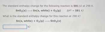 The standard enthalpy change for the following reaction is 581 kJ at 298 K.
ΔΗ° = 581 kJ
SnO₂ (s) →→→ Sn(s, white) + O₂(g)
-
What is the standard enthalpy change for this reaction at 298 K?
Sn(s, white) + O₂(g) → SnO₂ (s)
-
kJ