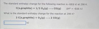 The standard enthalpy change for the following reaction
C(s,graphite) + 1/2O₂(g) →→→ CO(g)
is -111 kJ at 298 K.
ΔΗ° = -111 k
What is the standard enthalpy change for the reaction at 298 K?
2 C(s,graphite) + O₂(g) 2 CO(g)
kJ