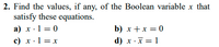 2. Find the values, if any, of the Boolean variable x that
satisfy these equations.
a) x ·1 = 0
c) x·1 = x
b) x +x = 0
d) x ·x = 1
