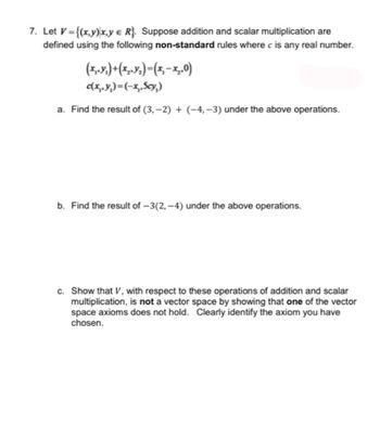 7. Let V={(x,y) x,y e R}. Suppose addition and scalar multiplication are
defined using the following non-standard rules where c is any real number.
(x,y) + (x₂,₂)=(x₁-x₂₂0)
c(x,y)=(-x,₁,Scy,)
a. Find the result of (3,-2) + (-4,-3) under the above operations.
b. Find the result of -3(2,-4) under the above operations.
c. Show that V, with respect to these operations of addition and scalar
multiplication, is not a vector space by showing that one of the vector
space axioms does not hold. Clearly identify the axiom you have
chosen.