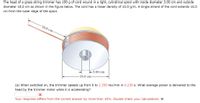 The head of a grass string trimmer has 100 g of cord wound in a light, cylindrical spool with inside diameter 3.00 cm and outside
diameter 18.0 cm as shown in the figure below. The cord has a linear density of 10.0 g/m. A single strand of the cord extends 16.0
cm from the outer edge of the spool.
16.0 cm
-3.00 cm
-18.0 cm-
(a) When switched on, the trimmer speeds up from 0 to 2 250 rev/min in 0.230 s. What average power is delivered to the
head by the trimmer motor while it is accelerating?
Your response differs from the correct answer by more than 10%. Double check your calculations. W
