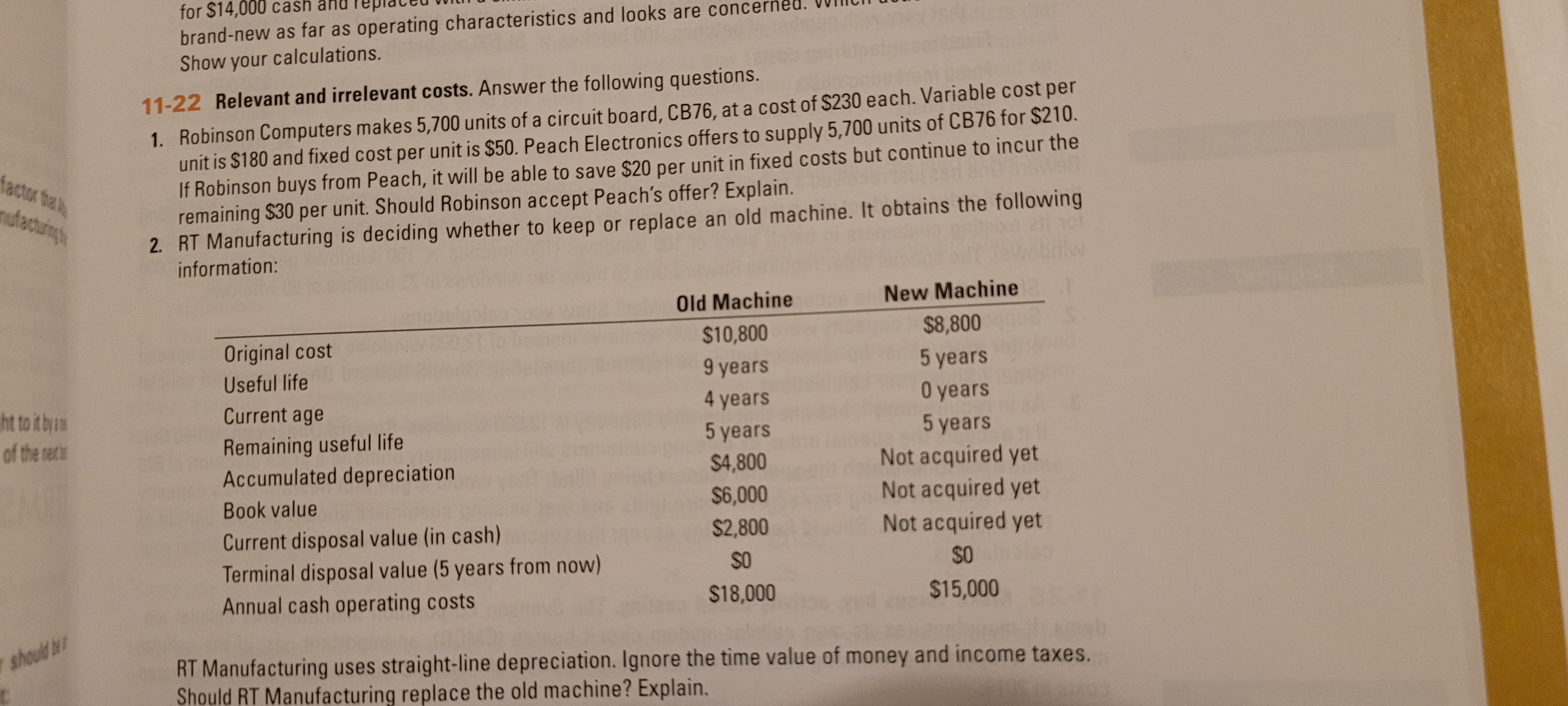 Robinson Computers makes 5,700 units of a circuit board, CB76,
unit is $180 and fixed cost per unit is $50. Peach Electronics offers to supply 5,700 units of CB76 for $210.
If Robinson buys from Peach, it will be able to save $20 per unit in fixed costs but continue to incur the
remaining $30 per unit. Should Robinson accept Peach's offer? Explain.
RT Manufacturing is deciding whether to keep or replace an old machine. It obtains the following
information:
Old Machine
New Machine
$10,800
$8,800
Original cost
Useful life
9 years
5 years
Current age
4 years
O years
5 years
5 years
Remaining useful life
Accumulated depreciation
Not acquired yet
Not acquired yet
Not acquired yet
Oales
$4,800
Book value
$6,000
$2,800
Current disposal value (in cash)
Terminal disposal value (5 years from now)
SO
$0
