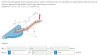 A 2.0-lb force Fis applied to the knob of the window-opener mechanism when the crank BC is horizontal. Determine the moment of
the force about point A and about line AB (report both answers as vectors).
Assume a = 1.9 in., b = 2.5 in., c= 1.2 in., and 0 = 21°.
C
B
