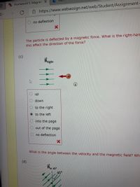 W Homework 5: Magnet X
->
Ô https://www.webassign.net/web/Student/Assignment-
no deflection
The particle is deflected by a magnetic force. What is the right-han
this affect the direction of the force?
(c)
Bright
dn
down
to the right
to the left
into the page
out of the page
no deflection
What is the angle between the velocity and the magnetic field? Wh
(d)
Bat 45
45°
O O O
