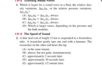 ravenng Sound Waves
1. Which is larger for a sound wave in a fluid, the relative den-
sity variations, Apm/Po, or the relative pressure variations,
Apm/Po?
(A) Apn/Po > ApPm/Po, always.
(B) AP/Po = Apm/Po, always.
(C) Apm/Po < Apm/Pa, always.
(D) Which is larger varies, depending on the pressure and
the bulk modulus.
19-3 The Speed of Sound
2. A thin steel rod of length 12 km is suspended in a frictionless
tube. A researcher gently taps one end with a hammer. The
researcher on the other end hears the tap.
(A) at the same instant.
(B) almost, but not quite, instantaneously.
(C) approximately 2 seconds later.
(D) approximately 30 seconds later.
(E) approximately 1/2 minute later.
