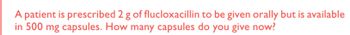 A patient is prescribed 2 g of flucloxacillin to be given orally but is available
in 500 mg capsules. How many capsules do you give now?
