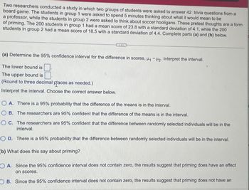 Two researchers conducted a study in which two groups of students were asked to answer 42 trivia questions from a
board game. The students in group 1 were asked to spend 5 minutes thinking about what it would mean to be
a professor, while the students in group 2 were asked to think about soccer hooligans. These pretest thoughts are a form
of priming. The 200 students in group 1 had a mean score of 23.8 with a standard deviation of 4.1, while the 200
students in group 2 had a mean score of 18.5 with a standard deviation of 4.4. Complete parts (a) and (b) below.
(a) Determine the 95% confidence interval for the difference in scores, H₁ H2. Interpret the interval.
The lower bound is
The upper bound is
(Round to three decimal praces as needed.)
Interpret the interval. Choose the correct answer below.
OA. There is a 95% probability that the difference of the means is in the interval.
OB. The researchers are 95% confident that the difference of the means is in the interval.
OC. The researchers are 95% confident that the difference between randomly selected individuals will be in the
interval.
OD. There is a 95% probability that the difference between randomly selected individuals will be in the interval.
(b) What does this say about priming?
OA. Since the 95% confidence interval does not contain zero, the results suggest that priming does have an effect
on scores.
OB. Since the 95% confidence interval does not contain zero, the results suggest that priming does not have an