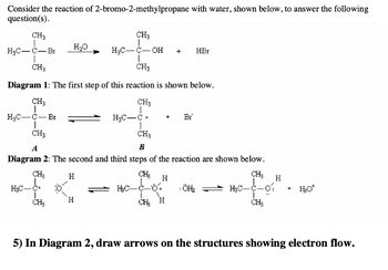 Consider the reaction of 2-bromo-2-methylpropane with water, shown below, to answer the following
question(s).
CH3
CH3
fo
H₂C-C-Br
CH3
CH3
Diagram 1: The first step of this reaction is shown below.
CH3
CH3
I
CH₂
H₂O
6
H₂C-C-Br
I
CH3
CH3
A
B
Diagram 2: The second and third steps of the reaction are shown below.
CH₂
H
H₂C-
H
OH +
H₂C-C
+ Br
H
H₂C-C-64
CH H
HBr
¡ÖH₂
CH₂
H₂C-C-01
L
CH₂
H
+
H₂O*
5) In Diagram 2, draw arrows on the structures showing electron flow.