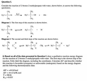 Question I.
Consider the reaction of 2-bromo-2-methylpropane with water, shown below, to answer the following
question(s).
CH3
H₂C-C-Br
CH3
CH3
Diagram 1: The first step of this reaction is shown below.
CH3
CH3
H₂C C+
H₂C-C Br
|
CH3
H₂C-C+
CH₂
H₂O
6
H
CH3
H
CH3
B
Diagram 2: The second and third steps of the reaction are shown below.
CH₂
CH₂
H₂C-C-01
CH₂
H₂C-C-
AH° = +44 kJ/mol
AS° = +0.12 kJ/K.mol
T = 298 K
Keq = 0.035
OH
CH
HC_C_07
CH₂
H
+
+
Br
1
HBr
ÖH₂
H
+
H₂O*
6) Based on all of the data presented in Question I, draw a qualitative reaction energy diagram
for the reaction of 2-bromo-2-methylpropane with water. The first step is the slowest step of the
reaction. Fully label the diagram, including the coordinates. Calculate AGº and describe whether
this reaction is favorable (exergonic) or unfavorable (endergonic) based on the energy diagram
and the following thermodynamic data: