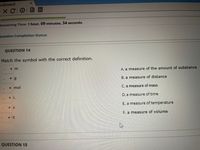 ackboard
XCO
用
Remaining Time: 1 hour, 09 minutes, 34 seconds.
Question Completion Status:
QUESTION 14
Match the symbol with the correct definition.
A. a measure of the amount of substance
v g
B. a measure of distance
v mol
C. a measure of mass
D. a measure of time
E. a measure of temperature
v K
F. a measure of volume
QUESTION 15
