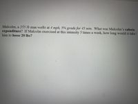 **Problem Statement:**

Malcolm, a 255 lb man walks at 4 mph, 5% grade for 45 min. What was Malcolm’s caloric expenditure? If Malcolm exercised at this intensity 5 times a week, how long would it take him to lose 20 lbs?

---

**Explanation:**

1. **Caloric Expenditure Calculation:**
   - Walking Speed: 4 mph
   - Grade: 5%
   - Weight: 255 lb
   - Duration: 45 min

   To calculate caloric expenditure for walking at a specific speed and incline, online calculators or specific formulas based on METs (Metabolic Equivalent of Task) are often used. However, a generalized estimate can be used for illustration.

2. **Caloric Expenditure Example:**
   - Using an online calorie calculator:
     - A 255 lb man walking at 4 mph at a 5% incline burns approximately 8.5 calories per minute.
     - Total calories burnt = 8.5 calories/minute * 45 minutes = 382.5 calories per session.

3. **Weekly Caloric Expenditure:**
   - Exercise sessions per week: 5 times
   - Weekly calories burnt = 382.5 calories/session * 5 sessions = 1,912.5 calories per week.

4. **Weight Loss Calculation:**
   - 1 pound of weight loss is approximately equal to burning 3,500 calories.
   - To lose 20 lbs:
     - Total calories needed to burn = 20 lbs * 3,500 calories/lb = 70,000 calories.
     - Total weeks required = 70,000 calories / 1,912.5 calories/week = 36.6 weeks.

---

**Conclusion:**
Malcolm would take approximately 37 weeks of exercising at this intensity 5 times a week to lose 20 lbs.