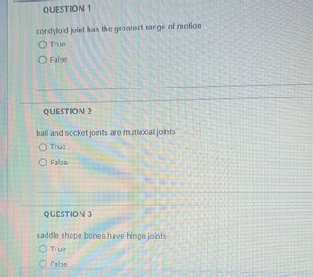 **Question 1:**

Condyloid joint has the greatest range of motion.

- ○ True
- ○ False

---

**Question 2:**

Ball and socket joints are multiaxial joints.

- ○ True
- ○ False

---

**Question 3:**

Saddle-shaped bones have hinge joints.

- ○ True
- ○ False