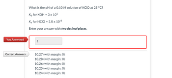 ### Problem Statement

**Question:**  
What is the pH of a 0.10 M solution of KClO at 25 °C?

**Given Data:**  
- \( K_b \) for KOH = \( 3 \times 10^1 \)
- \( K_a \) for HClO = \( 3.0 \times 10^{-8} \)

**Instructions:**  
Enter your answer with **two decimal places**.

---

### User Response

**You Answered:**  
1

### Correct Answers

- 10.27 (with margin: 0)
- 10.28 (with margin: 0)
- 10.26 (with margin: 0)
- 10.25 (with margin: 0)
- 10.24 (with margin: 0)