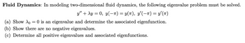 Fluid Dynamics: In modeling two-dimensional fluid dynamics, the following eigenvalue problem must be solved.
y" + xy = 0, y(T) = Y(T), Y'(T) = y'(π)
(a) Show Ao = 0 is an eigenvalue and determine the associated eigenfunction.
(b) Show there are no negative eigenvalues.
(c) Determine all positive eigenvalues and associated eigenfunctions.