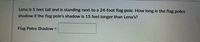 Lena is 5 feet tall and is standing next to a 24-foot flag pole. How long is the flag poles
shadow if the flag pole's shadow is 15 feet longer than Lena's?
Flag Poles Shadow =
