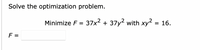 Solve the optimization problem.
Minimize F = 37x² + 37y2 with xy² = 16.
F =
