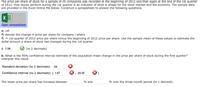 The price per share of stock for a sample of 25 companies was recorded at the beginning of 2012 and then again at the end of the 1st quarter
of 2012. How stocks perform during the 1st quarter is an indicator of what is ahead for the stock market and the economy. The sample data
are provided in the Excel Online file below. Construct a spreadsheet to answer the following questions.
X
Open spreadsheet
a. Let
di denote the change in price per share for company i where
d;
1st quarter of 2012 price per share minus the beginning of 2012 price per share. Use the sample mean of these values to estimate the
dollar amount a share of stock has changed during the 1st quarter
$ 7.06
(to 2 decimals)
b. What is the 95% confidence interval estimate of the population mean change in the price per share of stock during the first quarter?
Interpret this result.
Standard deviation (to 2 decimals): .04
Confidence interval (to 2 decimals): ( 1.67
29.35
The mean price per share has increase between
% and
% over the three-month period (to 1 decimal).
