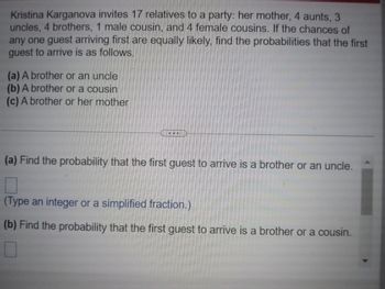 Kristina Karganova invites 17 relatives to a party: her mother, 4 aunts, 3
uncles, 4 brothers, 1 male cousin, and 4 female cousins. If the chances of
any one guest arriving first are equally likely, find the probabilities that the first
guest to arrive is as follows.
(a) A brother or an uncle
(b) A brother or a cousin
(c) A brother or her mother
COD
(a) Find the probability that the first guest to arrive is a brother or an uncle.
(Type an integer or a simplified fraction.)
(b) Find the probability that the first guest to arrive is a brother or a cousin.