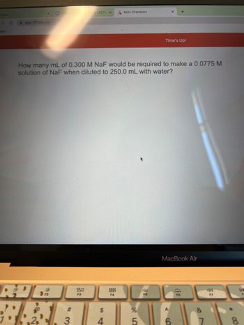 CHEN
+
HA LECTU X
Aktiv Chemistry
app.101edu.co
apps
Time's Up!
How many mL of 0.300 M NaF would be required to make a 0.0775 M
solution of NaF when diluted to 250.0 mL with water?
MacBook Air
80
P
F2
F3
F4
F6
#
$
PARA
3
4
Inbox
C
%
5
F5
FI
DI
8