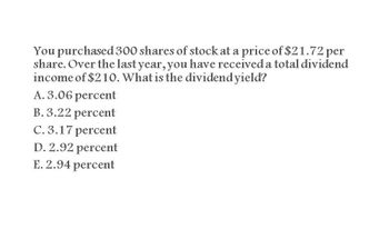 You purchased 300 shares of stock at a price of $21.72 per
share. Over the last year, you have received a total dividend
income of $210. What is the dividend yield?
A. 3.06 percent
B. 3.22 percent
C. 3.17 percent
D. 2.92 percent
E. 2.94 percent