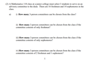 (2) A Mathematics 110 class at a junior college must select 3 students to serve on an
advisory committee to the dean. There are 16 freshmen and 14 sophomores in the
class.
a)
i) How many 3-person committees can be chosen from the class?
ii) How many 3-person committees can be chosen from the class if the
committee consists of only freshmen?
iii) How many 3-person committees can be chosen from the class if the
committee consists of only sophomores?
iv) How many 3-person committees can be chosen from the class if the
committee consists of 2 freshmen and 1 sophomore?
1
