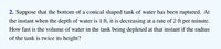 2. Suppose that the bottom of a conical shaped tank of water has been ruptured. At
the instant when the depth of water is 4 ft, it is decreasing at a rate of 2 ft per minute.
How fast is the volume of water in the tank being depleted at that instant if the radius
of the tank is twice its height?
