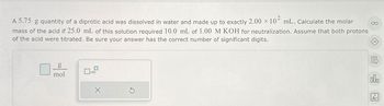 A 5.75 g quantity of a diprotic acid was dissolved in water and made up to exactly 2.00 × 102 mL. Calculate the molar
mass of the acid if 25.0 mL of this solution required 10.0 mL of 1.00 M KOH for neutralization. Assume that both protons
of the acid were titrated. Be sure your answer has the correct number of significant digits.
g
mol
x10
18
Ar