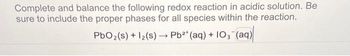 Complete and balance the following redox reaction in acidic solution. Be
sure to include the proper phases for all species within the reaction.
PbO2(s) + 12(s)→ Pb2+ (aq) + 103(aq)