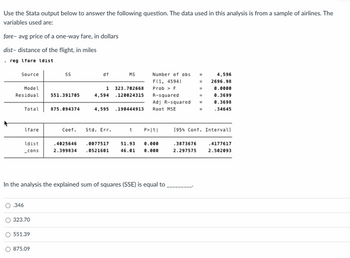 Use the Stata output below to answer the following question. The data used in this analysis is from a sample of airlines. The variables used are:

- **fare**: average price of a one-way fare, in dollars
- **dist**: distance of the flight, in miles

```
. reg lfare ldist

Source          |        SS           df       MS               Number of obs =    4,596
----------------+----------------------------------   F(1, 4594)       =   2696.98
Model           |   323.702686     1    323.702686    Prob > F          =    0.0000
Residual        |   551.391705    4,594  .120024135   R-squared         =    0.3699
----------------+----------------------------------   Adj R-squared     =    0.3698
Total           |   875.094374    4,595  .190444913   Root MSE          =    .34645

------------------------------------------------------------------------------
             | Coef.  Std. Err.           t       P>|t|    [95% Conf. Interval]
------------------------------------------------------------------------------
ldist        | .4025646   .0077577   51.93   0.000    .3873676     .4177617
_cons        | 2.399834   .0521601   46.01   0.000    2.297575     2.502093
------------------------------------------------------------------------------
```

In the analysis, the explained sum of squares (SSE) is equal to __________.

- 0.346
- 323.70
- 551.39
- 875.09

**Explanation:**

The table displays results from a regression analysis where the model attempts to predict the average price of a one-way fare (`lfare`) based on the distance of the flight (`ldist`). The key sections show:

1. **SS (Sum of Squares):**
   - **Model SS** (SSE): 323.702686, representing the explained sum of squares, which indicates the variation in the dependent variable explained by the model.
   - **Residual SS**: 551.391705, representing the unexplained variation (error) in the model.
   - **Total SS**: 875.094374, the total variation in the dependent variable