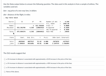 Use the Stata output below to answer the following question. The data used in this analysis is from a sample of airlines. The
variables used are:
fare-avg price of a one-way fare, in dollars
dist- distance of the flight, in miles
.reg fare ldist.
Source
Model
Residual 551.391705
Total
lfare
SS
ldist
_cons
875.094374
df
The OLS results suggest that
1 323.702668
120024315
4,594
MS
Coef. Std. Err.
4,595 190444913
Number of obs
F(1, 4594)
Prob > F
R-squared
Adj R-squared
Root MSE
t P>|t|
.4025646 .0077517 51.93 0.000
2.399834 .0521601 46.01 0.000
4,596
2696.98
0.0000
0.3699
0.3698
.34645
[95% Conf. Intervall
.3873676 .4177617
2.297575 2.502093
a 1% increase in distance is associated with approximately a $.40 increase in the price of the fare.
a 1% increase in distance is associated with approximately a .40% increase in the price of the fare.
a 1% increase in distance is associated with approximately a 40 % increase in the price of the fare.
None of the above.