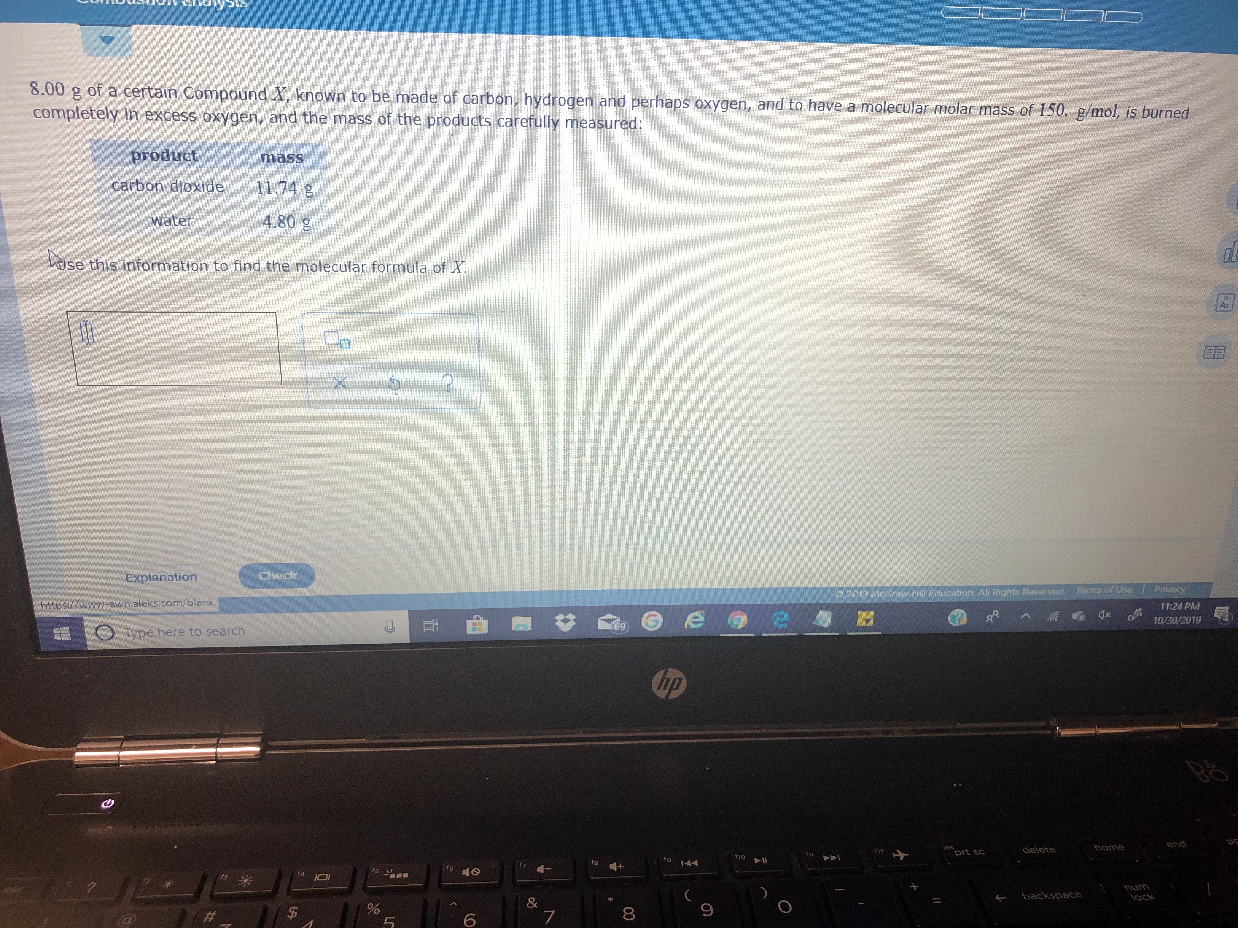 8.00 g
of a certain Compound X, known to be made of carbon, hydrogen and perhaps oxygen, and to have a molecular molar mass of 150. g/mol, is burned
completely in excess oxygen, and the mass of the products carefully measured:
product
mass
carbon dioxide
11.74 g
4.80 g
water
se this information to find the molecular formula of X.
Ar
Check
Explanation
Privacy
Terms of Use
0 2019 McGraw-Hill Education. All Rights Reserved.
http://www-awn.aleks.com/blank
11:24 PM
X
10/30/2019
69
Type here to search
hp
end
ins
prt sc
home
delete
f12
fho
144
4++
7
f6
fs
LUNU
lock
backspace
&
7
#_ _
6
51
00
