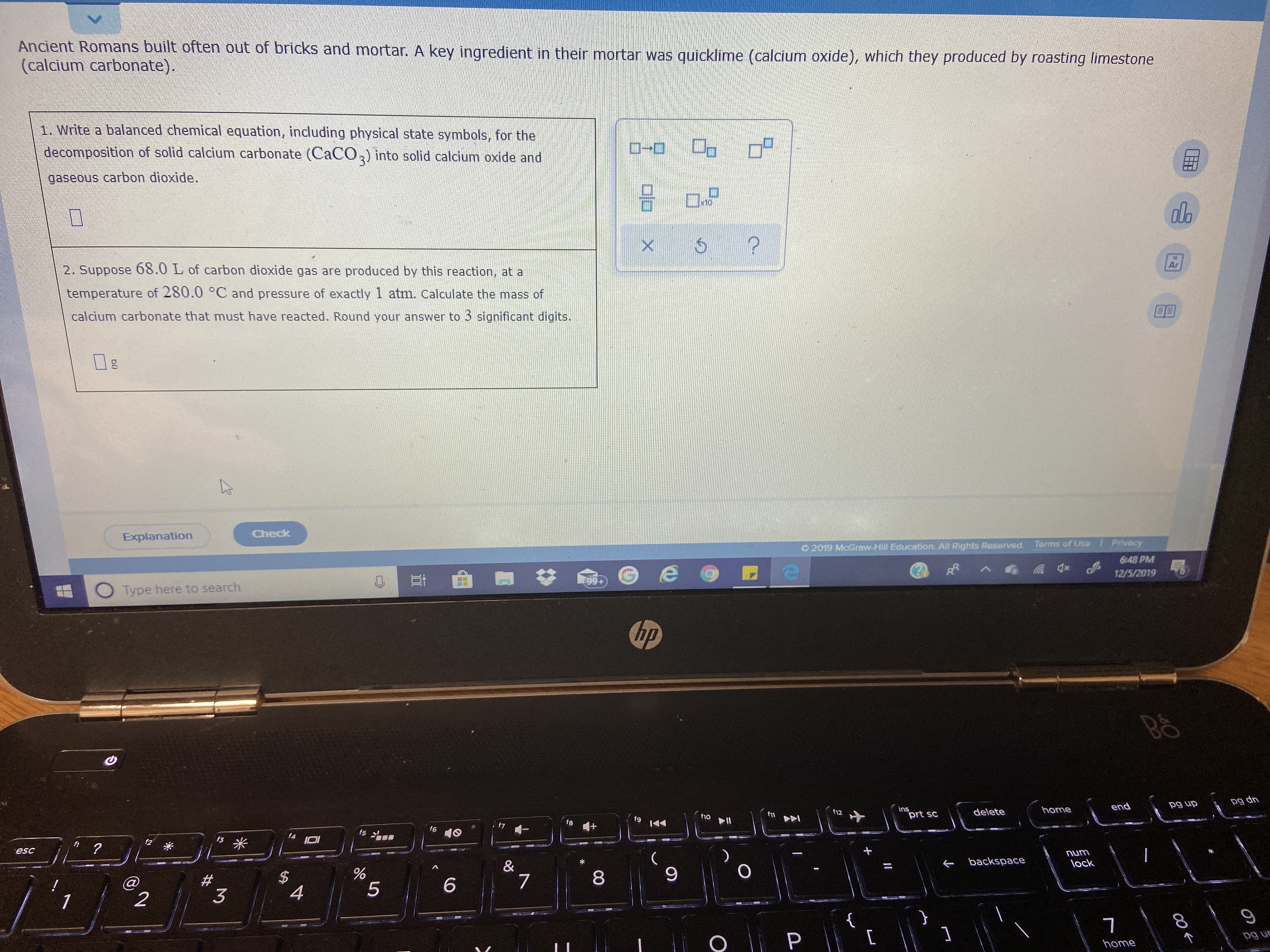 Ancient Romans built often out of bricks and mortar. A key ingredient in their mortar was quicklime (calcium oxide), which they produced by roasting limestone
(calcium carbonate).
1. Write a balanced chemical equation, including physical state symbols, for the
decomposition of solid calcium carbonate (OCACO,) into solid calcium oxide and
gaseous carbon dioxide.
do
Ar
2. Suppose 68.0 L of carbon dioxide gas are produced by this reaction, at a
temperature of 280.0 °C and pressure of exactly 1 atm. Calculate the mass of
calcium carbonate that must have reacted. Round your answer to 3 significant digits.
Check
Explanation
/ Privacy
Terms of Use
O 2019 McGraw-Hill Education. All Rights Roserved.
6:48 PM
12/5/2019
99+
Type here to search
hp
pg dn
pg up
end
ins
prt sc
home
delete
f12
f11
f10
t9
f8
f6
15
13 *
f2
fi
esc
unu
lock
backspace
&
6.
8
6.
4
pg uc
home
CH
%23
bl
