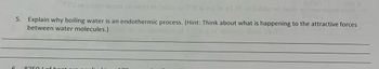 6
HOD
que al seist of one ni O0 is spilo gl.0E of bobl sd taun s dom well
5. Explain why boiling water is an endothermic process. (Hint: Think about what is happening to the attractive forces
between water molecules.)
Dom
8750 Lof haa