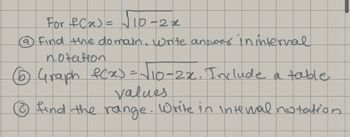 For \( f(x) = \sqrt{10 - 2x} \):

a) Find the domain. Write the answer in interval notation.

b) Graph \( f(x) = \sqrt{10 - 2x} \). Include a table of values.

c) Find the range. Write in interval notation.