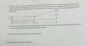 3. (#55, p. 142) A roller coaster begins on flat elevated track that is 15 feet above the ground, as shown
(point B). After traveling 50 feet on the flat stretch of track to point C, it begins climbing a hill. The top
of the hill (point D) is 80 feet above the ground and 100 feet horizontally from the beginning position
of the ride.
D
B
isft
A
50ft
C
iooft
(a). If we were to graph the line representing the hill in the coordinate plane with the origin at point A,
what would be the coordinates of points C: and D?
(b). Find the slope of the hill the coaster climbs.
(c). What does the slope indicate?
Soft
↓