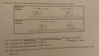 1. Two toy cars have the masses and velocities shown in the diagram below.
Before the
collision
V 4 m/s
V 5 m/s +
4 kg
2 kg
After the
V 0.5 m/s
V- ?
collision
4 kg
2 kg
A) Calculate the momentum of the center of mass (potal) of the car-car system
P+oral= m V
B) Calculate the impulse of the 4 kg car.
C) Calculate the final velocity of the 2 kg car.
D) The cars collided for a time of 0.5 seconds. How much force did the 4kg car exert on the
2kg car?
