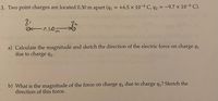 3. Two point charges are located 0.30 m apart (q, = +6.5 x 10-6 C, q2 = -9.7 x 10-6 C).
8.
O-0.30m
a) Calculate the magnitude and sketch the direction of the electric force on charge q1
due to charge q2.
b) What is the magnitude of the force on charge q2 due to charge q? Sketch the
direction of this force.
