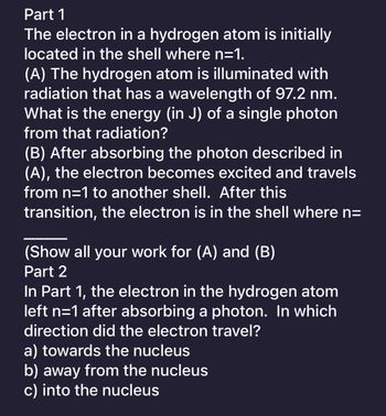 **Part 1**

The electron in a hydrogen atom is initially located in the shell where n=1.

**(A)** The hydrogen atom is illuminated with radiation that has a wavelength of 97.2 nm. What is the energy (in J) of a single photon from that radiation?

**(B)** After absorbing the photon described in (A), the electron becomes excited and travels from n=1 to another shell. After this transition, the electron is in the shell where n=_____

(Show all your work for (A) and (B))

**Part 2**

In Part 1, the electron in the hydrogen atom left n=1 after absorbing a photon. In which direction did the electron travel?
- a) towards the nucleus
- b) away from the nucleus
- c) into the nucleus