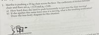 **Problem:**

1. Martha is pushing a 35 kg chair across the floor. The coefficients of friction between the chair and floor are μ<sub>s</sub> = 0.70 and μ<sub>k</sub> = 0.40.

   a) How hard does she need to push horizontally to just start the chair moving?  
   b) If she applies this same force once it is moving, what is the resulting acceleration?  
   Draw the free-body diagram for this situation.

**Diagram Explanation:**

The image includes a simple free-body diagram that shows a person pushing a chair. The diagram illustrates the following forces acting on the chair:

- **Applied Force:** The force exerted by Martha in the direction of motion.
- **Frictional Force:** The force opposing the motion due to contact with the floor.
- **Normal Force:** The perpendicular force exerted by the floor on the chair.
- **Gravitational Force:** The downward force due to the chair's weight.

The diagram helps visualize the problem by showing how each force interacts with the chair as Martha pushes it.