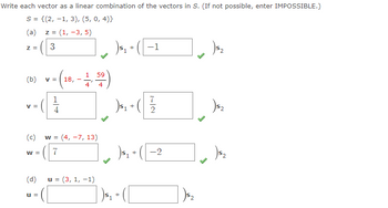 Write each vector as a linear combination of the vectors in S. (If not possible, enter IMPOSSIBLE.)
S = {(2, 1, 3), (5, 0,4)}
(a) z = (1, -3, 5)
3
Z =
(b) V =
V =
(c)
W =
(d)
U =
1
4
1₁ A₁+ (1-1)
([
59
-1,50)
4
4
w = (4, -7, 13)
7
u =(3, 1, -1)
7
) ₁₁+ (1/2/2
)5₁ +
)³₁ +
+ -2
1)³₂
2) $₂
)5₂
(5₂