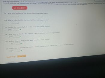 An article reported that 7 in 10 auto accidents involve a single vehicle (the article recommended always reporting to the insurance company an accident involving multiple vehic
randomly selected. Use Appendix Table A.1 or SALT to answer each of the following questions. (Round your answers to three decimal places.)
LAUSE SALT
(a) What is the probability that at most 8 involve a single vehicle?
(b) What is the probability that exactly 8 involve a single vehicle?
(c) What is the probability that exactly 10 involve multiple vehicles?
0.031
(d) What is the probability that between 5 and 8, inclusive, involve a single vehicle?
0.005
(e) What is the probability that at least
1.000
(f) What is the probability that exactly 8 involve a single vehicle and the other 12 involve multiple vehicles?
0.004
Need Help?
Submit Answer
involve a single vehicle?
Read It
As