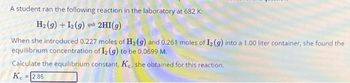 A student ran the following reaction in the laboratory at 682 K:
H₂(g) + 12(g) 2HI(g)
When she introduced 0.227 moles of H₂(g) and 0.261 moles of I2 (g) into a 1.00 liter container, she found the
equilibrium concentration of 12 (g) to be 0.0699 M.
Calculate the equilibrium constant, Ke, she obtained for this reaction.
Ke = 2.85