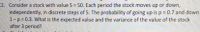 2. Consider a stock with value S = 50. Each period the stock moves up or down,
independently, in discrete steps of 5. The probability of going up is p 0.7 and down
1-p 0.3. What is the expected value and the variance of the value of the stock
after 3 period?
