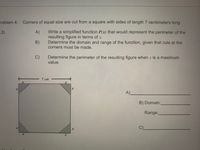 **Problem 4:** Corners of equal size are cut from a square with sides of length 7 centimeters long.

**A)** Write a simplified function \( P(x) \) that would represent the perimeter of the resulting figure in terms of \( x \).

**B)** Determine the domain and range of the function, given that cuts at the corners must be made.

**C)** Determine the perimeter of the resulting figure when \( x \) is at its maximum value.

The accompanying diagram illustrates a square with sides measuring 7 cm. Four corners are cut off, each in the shape of a right triangle with legs of length \( x \). The remaining figure forms an octagon.

**A)** ______________________________________

**B)** Domain: __________________

&nbsp;&nbsp;&nbsp;&nbsp;&nbsp;Range: __________________

**C)** ______________________________________