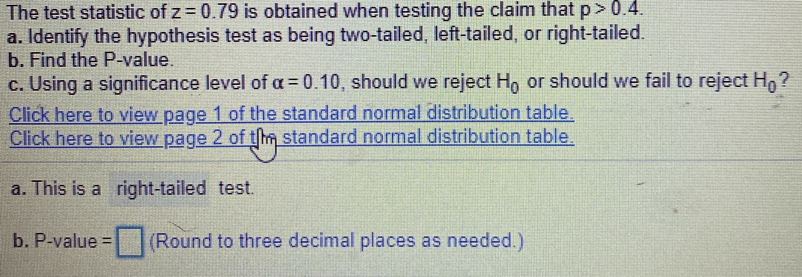 The test statistic of z 0.79 is obtained when testing the claim that p> 0.4.
a. Identify the hypothesis test as being two-tailed, left-tailed, or right-tailed.
b. Find the P-value.
c. Using a significance level of a= 0.10, should we reject H, or should we fail to reject H,?
Click here to view page 1 of the standard normal distribution table.
Click here to view page 2 of tm standard normal distribution table.
a. This is a right-tailed test.
b. P-value | (Round to three decimal places as needed.)
