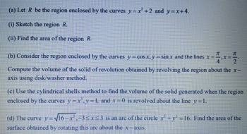 (a) Let R be the region enclosed by the curves y=x²+2 and y=x+4.
(i) Sketch the region R.
(ii) Find the area of the region R.
(b) Consider the region enclosed by the curves y = cos x, y = sin x and the lines x==
41
Compute the volume of the solid of revolution obtained by revolving the region about the x-
axis using disk/washer method.
(c) Use the cylindrical shells method to find the volume of the solid generated when the region
enclosed by the curves y=x²³,y=1, and x = 0 is revolved about the line y=1.
(d) The curve y=√16-x²,-3≤x≤3 is an are of the circle x² + y² = 16. Find the area of the
surface obtained by rotating this are about the x-axis.